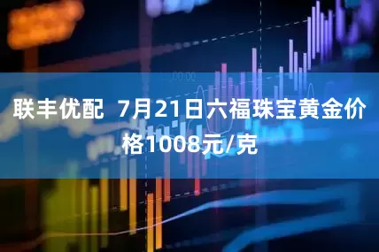 联丰优配  7月21日六福珠宝黄金价格1008元/克
