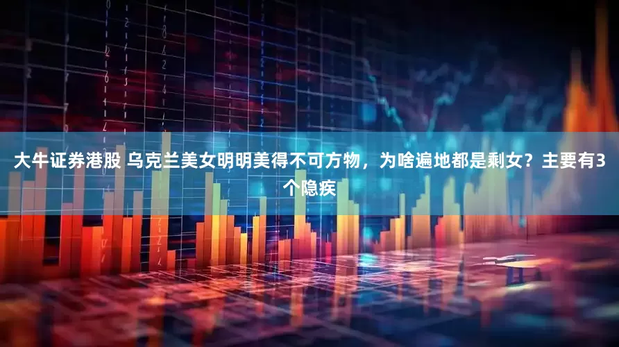 大牛证券港股 乌克兰美女明明美得不可方物，为啥遍地都是剩女？主要有3个隐疾