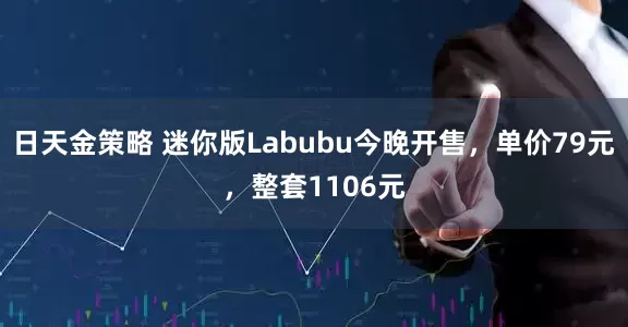 日天金策略 迷你版Labubu今晚开售，单价79元，整套1106元