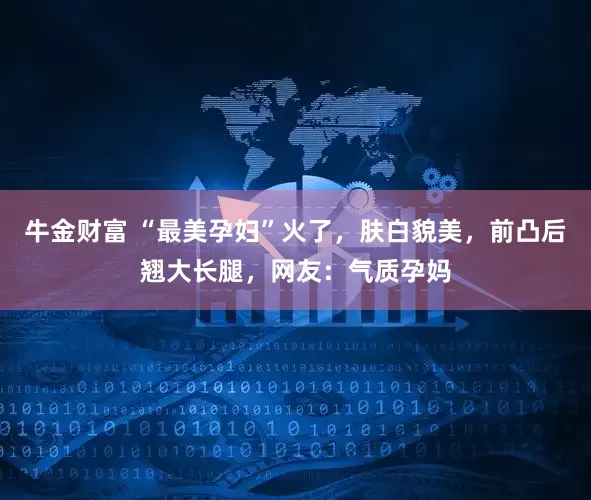 牛金财富 “最美孕妇”火了，肤白貌美，前凸后翘大长腿，网友：气质孕妈