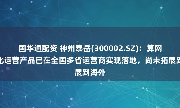国华通配资 神州泰岳(300002.SZ)：算网一体化运营产品已在全国多省运营商实现落地，尚未拓展到海外