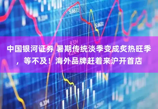 中国银河证券 暑期传统淡季变成炙热旺季，等不及！海外品牌赶着来沪开首店